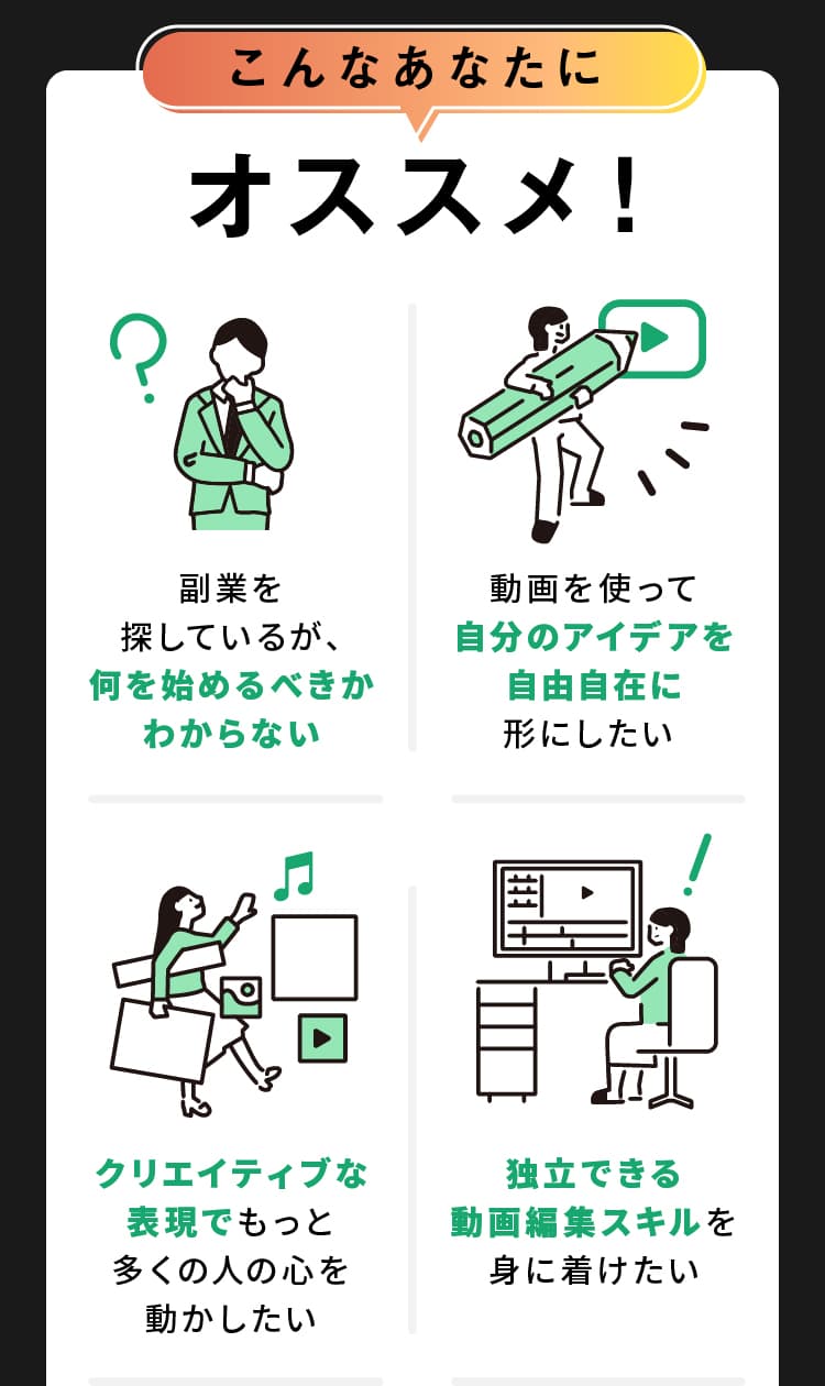 こんなあなたにオススメ！ 何を始めるべきかわからない 自分のアイデアを自由自在に形にしたい クリエイティブな表現で 独立できる動画編集スキル